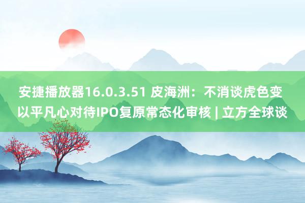 安捷播放器16.0.3.51 皮海洲：不消谈虎色变 以平凡心对待IPO复原常态化审核 | 立方全球谈