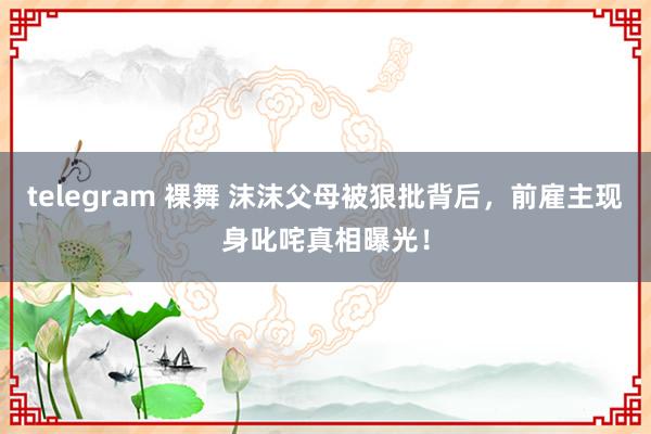 telegram 裸舞 沫沫父母被狠批背后，前雇主现身叱咤真相曝光！