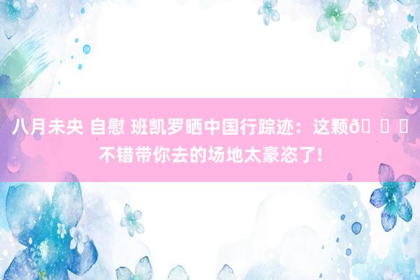 八月未央 自慰 班凯罗晒中国行踪迹：这颗🏀不错带你去的场地太豪恣了!