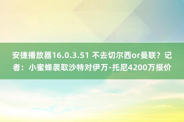 安捷播放器16.0.3.51 不去切尔西or曼联？记者：小蜜蜂袭取沙特对伊万-托尼4200万报价