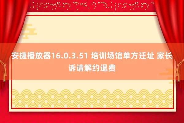 安捷播放器16.0.3.51 培训场馆单方迁址 家长诉请解约退费