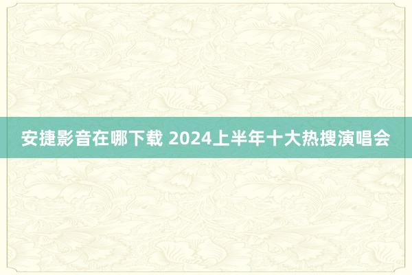 安捷影音在哪下载 2024上半年十大热搜演唱会