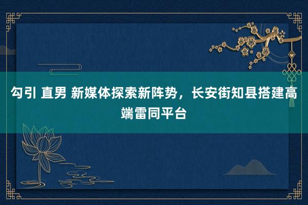 勾引 直男 新媒体探索新阵势，长安街知县搭建高端雷同平台