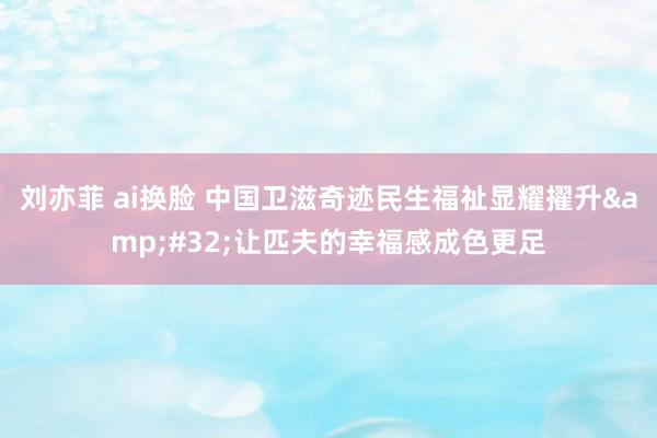 刘亦菲 ai换脸 中国卫滋奇迹民生福祉显耀擢升&#32;让匹夫的幸福感成色更足