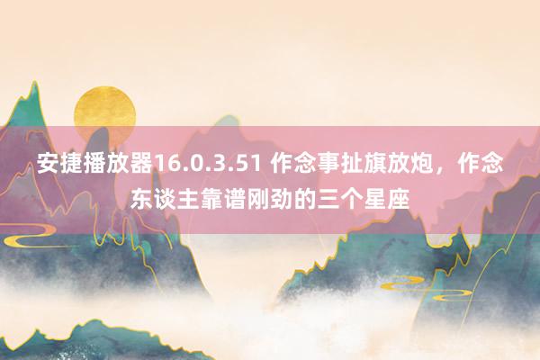 安捷播放器16.0.3.51 作念事扯旗放炮，作念东谈主靠谱刚劲的三个星座