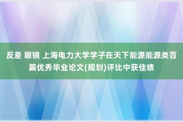 反差 眼镜 上海电力大学学子在天下能源能源类百篇优秀毕业论文(规划)评比中获佳绩