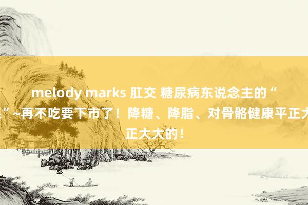 melody marks 肛交 糖尿病东说念主的“感奋果”~再不吃要下市了！降糖、降脂、对骨骼健康平正大大的！