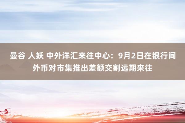 曼谷 人妖 中外洋汇来往中心：9月2日在银行间外币对市集推出差额交割远期来往