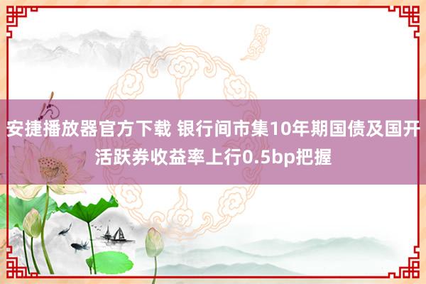 安捷播放器官方下载 银行间市集10年期国债及国开活跃券收益率上行0.5bp把握