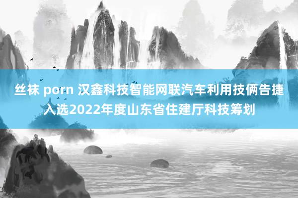 丝袜 porn 汉鑫科技智能网联汽车利用技俩告捷入选2022年度山东省住建厅科技筹划