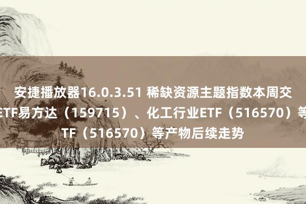 安捷播放器16.0.3.51 稀缺资源主题指数本周交流，关爱稀土ETF易方达（159715）、化工行业ETF（516570）等产物后续走势