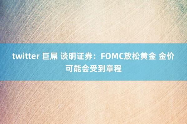 twitter 巨屌 谈明证券：FOMC放松黄金 金价可能会受到章程