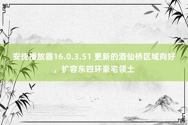 安捷播放器16.0.3.51 更新的酒仙桥区域向好，扩容东四环豪宅领土