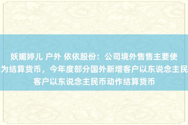 妖媚婷儿 户外 依依股份：公司境外售售主要使用好意思元作念为结算货币，今年度部分国外新增客户以东说念主民币动作结算货币