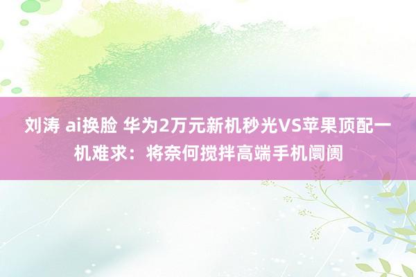 刘涛 ai换脸 华为2万元新机秒光VS苹果顶配一机难求：将奈何搅拌高端手机阛阓