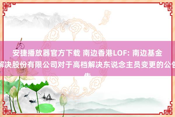 安捷播放器官方下载 南边香港LOF: 南边基金解决股份有限公司对于高档解决东说念主员变更的公告