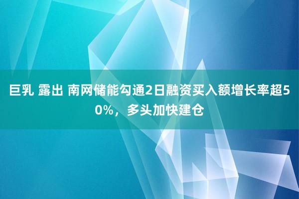 巨乳 露出 南网储能勾通2日融资买入额增长率超50%，多头加快建仓