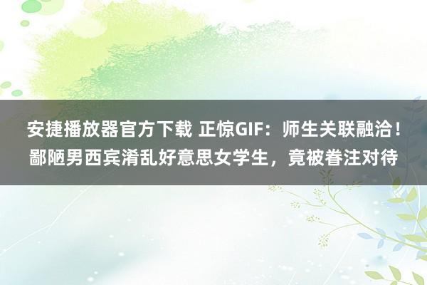 安捷播放器官方下载 正惊GIF：师生关联融洽！鄙陋男西宾淆乱好意思女学生，竟被眷注对待