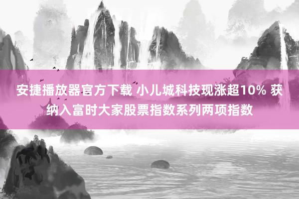 安捷播放器官方下载 小儿城科技现涨超10% 获纳入富时大家股票指数系列两项指数