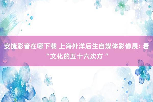 安捷影音在哪下载 上海外洋后生自媒体影像展: 看“文化的五十六次方 ”