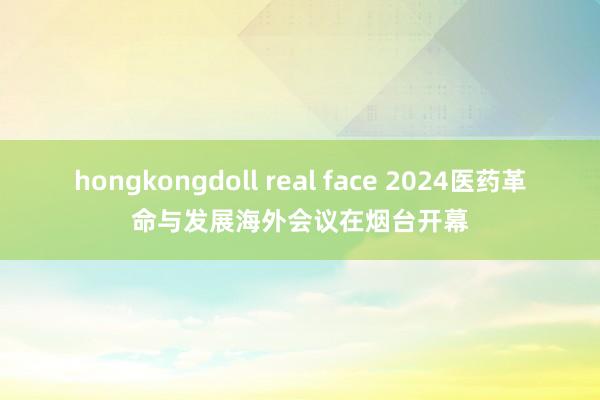 hongkongdoll real face 2024医药革命与发展海外会议在烟台开幕