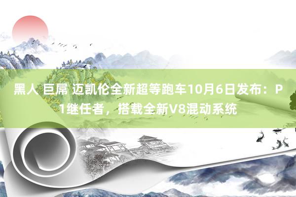 黑人 巨屌 迈凯伦全新超等跑车10月6日发布：P1继任者，搭载全新V8混动系统