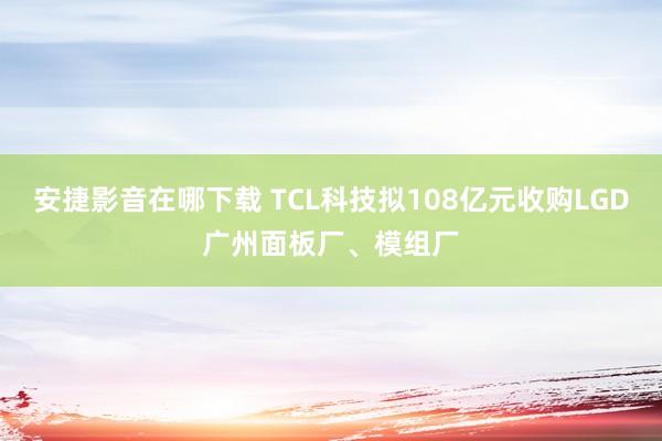 安捷影音在哪下载 TCL科技拟108亿元收购LGD广州面板厂、模组厂