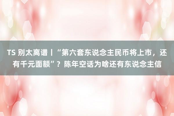 TS 别太离谱丨“第六套东说念主民币将上市，还有千元面额”？陈年空话为啥还有东说念主信