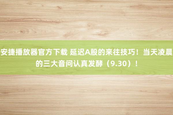 安捷播放器官方下载 延迟A股的来往技巧！当天凌晨的三大音问认真发酵（9.30）！