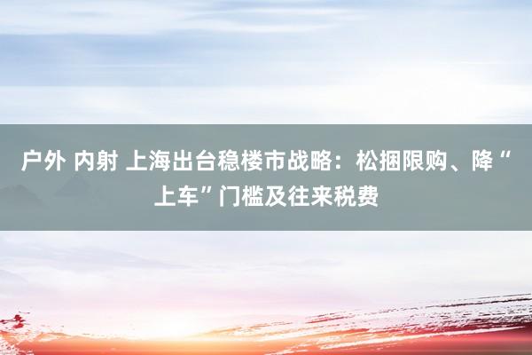 户外 内射 上海出台稳楼市战略：松捆限购、降“上车”门槛及往来税费