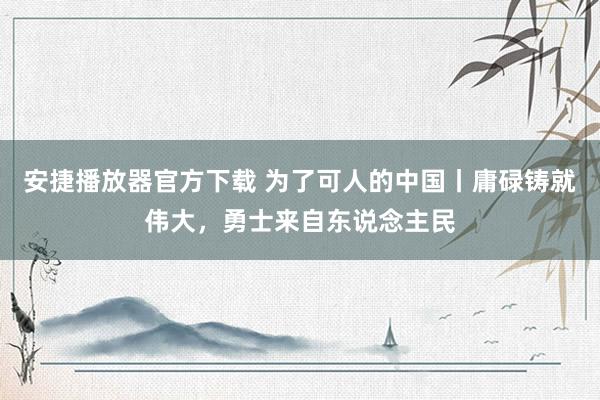 安捷播放器官方下载 为了可人的中国丨庸碌铸就伟大，勇士来自东说念主民