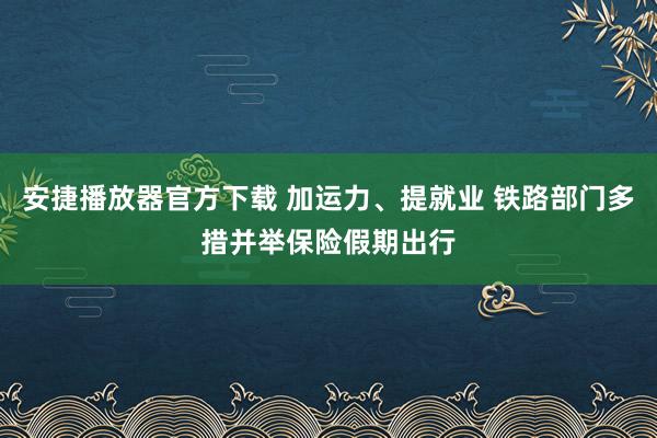 安捷播放器官方下载 加运力、提就业 铁路部门多措并举保险假期出行