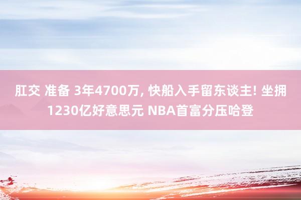 肛交 准备 3年4700万， 快船入手留东谈主! 坐拥1230亿好意思元 NBA首富分压哈登