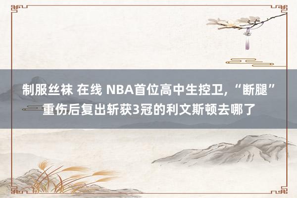 制服丝袜 在线 NBA首位高中生控卫， “断腿”重伤后复出斩获3冠的利文斯顿去哪了