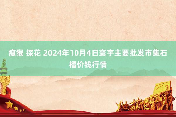 瘦猴 探花 2024年10月4日寰宇主要批发市集石榴价钱行情