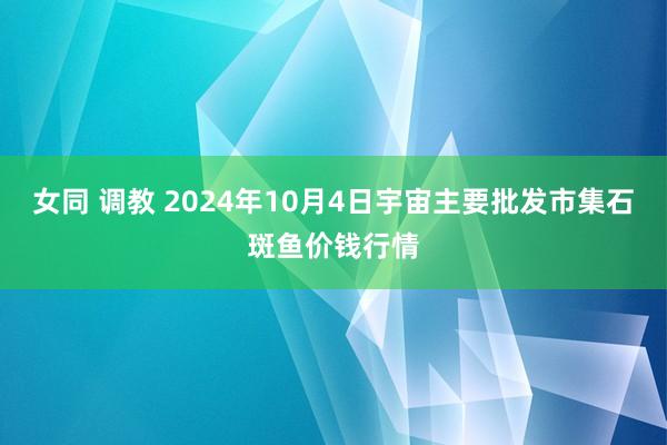 女同 调教 2024年10月4日宇宙主要批发市集石斑鱼价钱行情