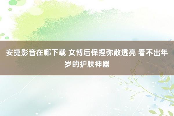 安捷影音在哪下载 女博后保捏弥散透亮 看不出年岁的护肤神器