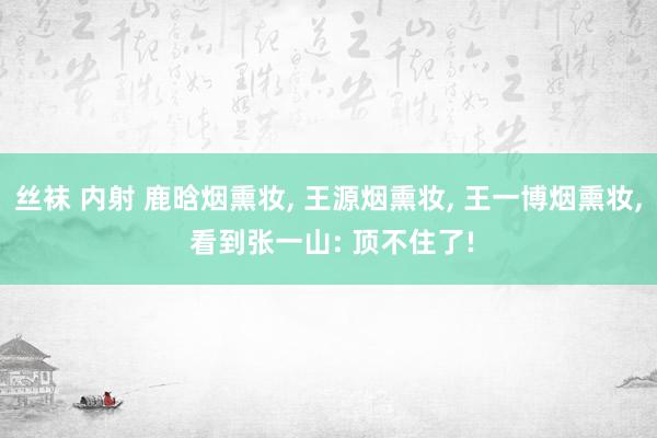 丝袜 内射 鹿晗烟熏妆， 王源烟熏妆， 王一博烟熏妆， 看到张一山: 顶不住了!