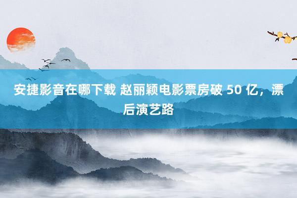 安捷影音在哪下载 赵丽颖电影票房破 50 亿，漂后演艺路