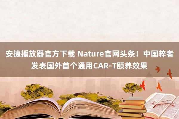 安捷播放器官方下载 Nature官网头条！中国粹者发表国外首个通用CAR-T颐养效果