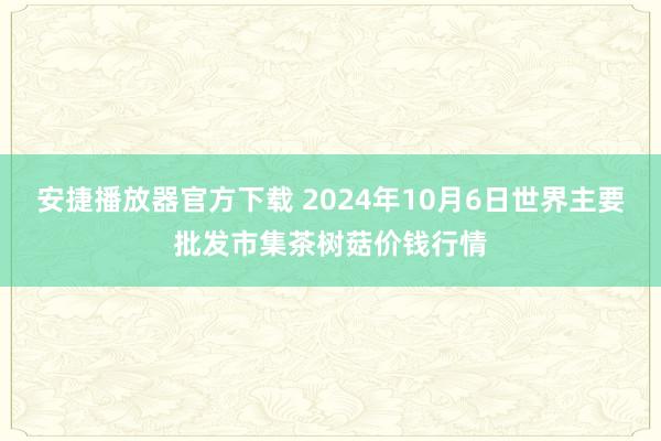 安捷播放器官方下载 2024年10月6日世界主要批发市集茶树菇价钱行情