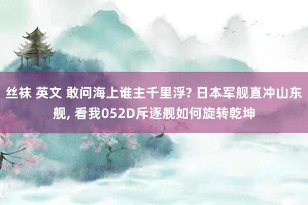 丝袜 英文 敢问海上谁主千里浮? 日本军舰直冲山东舰， 看我052D斥逐舰如何旋转乾坤