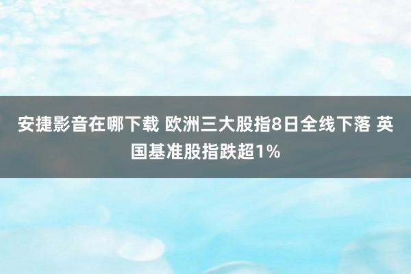 安捷影音在哪下载 欧洲三大股指8日全线下落 英国基准股指跌超1%