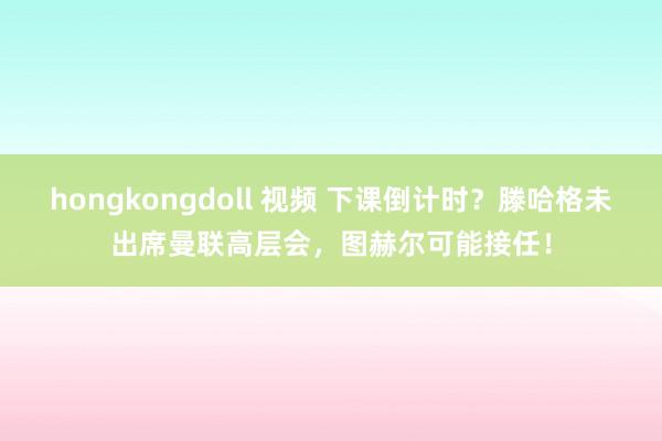 hongkongdoll 视频 下课倒计时？滕哈格未出席曼联高层会，图赫尔可能接任！