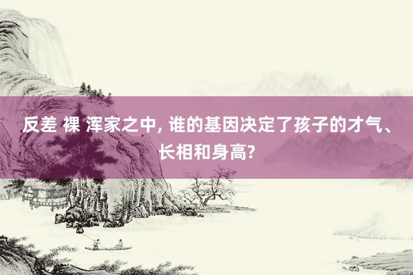 反差 裸 浑家之中， 谁的基因决定了孩子的才气、长相和身高?