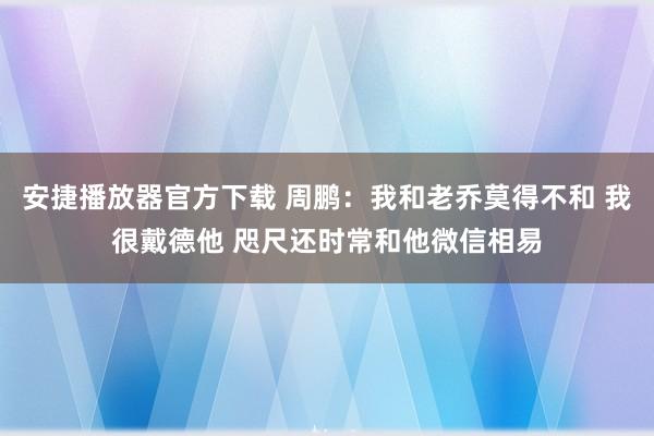 安捷播放器官方下载 周鹏：我和老乔莫得不和 我很戴德他 咫尺还时常和他微信相易