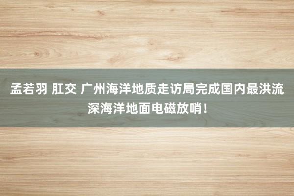 孟若羽 肛交 广州海洋地质走访局完成国内最洪流深海洋地面电磁放哨！