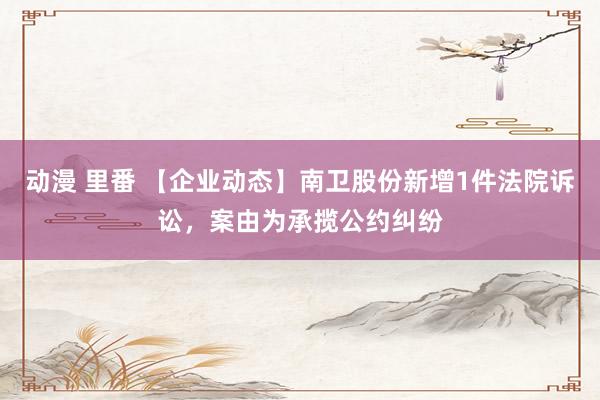 动漫 里番 【企业动态】南卫股份新增1件法院诉讼，案由为承揽公约纠纷