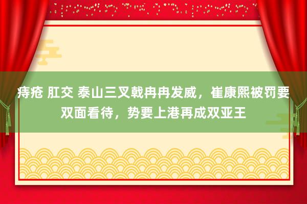 痔疮 肛交 泰山三叉戟冉冉发威，崔康熙被罚要双面看待，势要上港再成双亚王