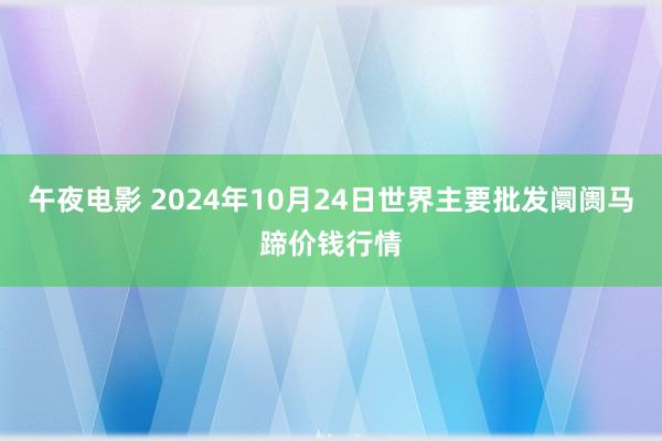 午夜电影 2024年10月24日世界主要批发阛阓马蹄价钱行情